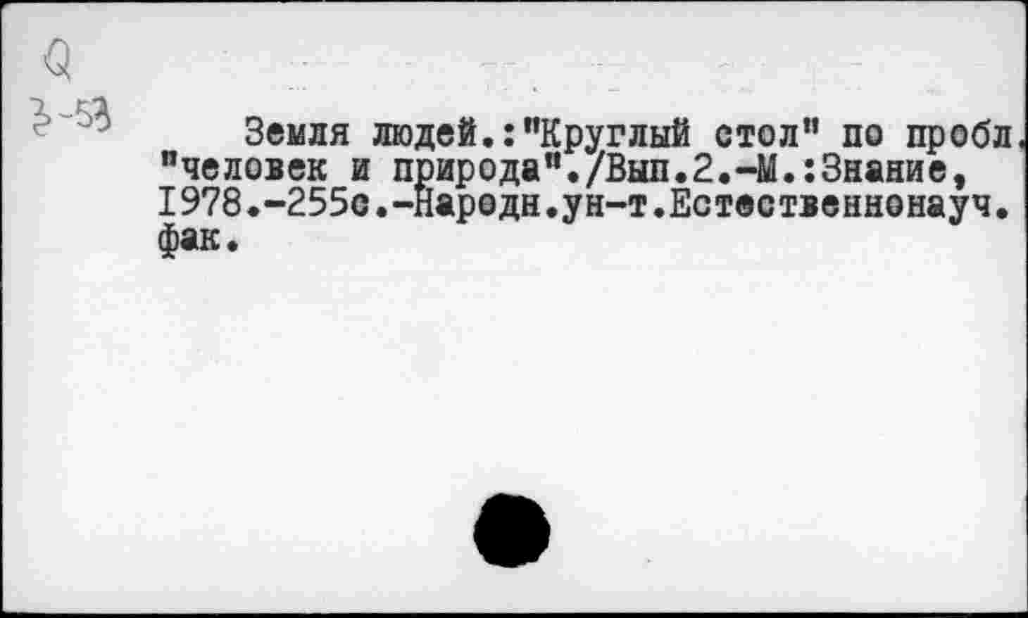 ﻿Земля людей.:"Круглый стол” по пробл. "человек и природа"./Вып.2.-М.:3нание, 1978.-255с.-народи.ун-т.Естественнонауч. фак.